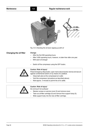 Maintenance 5.3 Regular maintenance work
Page 46 BOGE Operating instructions for C 3 L...C 7 L series screw compressors
Fig. 5.5: Checking the oil level, topping up with oil
Changing the oil filter Change:
– After the first 500 operating hours.
– After 3.000 operating hours, however, no later than after one year.
– With each oil change!
– Switch off the compressor using the OFF button.
Caution: Risk of injury!
Press Emergency Stop button, open mains disconnection device and secure
against unintentional switch on by means of a padlock.
– Close ball valve at the compressed air outlet.
– Vent the compressor (procedure as described above).
– Wait approx. 3 minutes to permit the oil to settle.
Caution: Risk of injury!
Do not touch hot surfaces!
– Slacken screws on service cover (3) and remove cover.
– Take out oil filter cartridge (4) and remove from support body (5).
– Slide support body into the new oil filter cartridge.
 