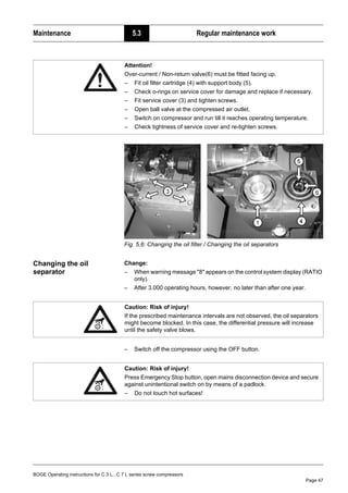 BOGE Operating instructions for C 3 L...C 7 L series screw compressors
Page 47
Maintenance 5.3 Regular maintenance work
Fig. 5.6: Changing the oil filter / Changing the oil separators
Changing the oil
separator
Change:
– When warning message "8" appears on the control system display (RATIO
only).
– After 3.000 operating hours, however, no later than after one year.
– Switch off the compressor using the OFF button.
Attention!
Over-current / Non-return valve(6) must be fitted facing up.
– Fit oil filter cartridge (4) with support body (5).
– Check o-rings on service cover for damage and replace if necessary.
– Fit service cover (3) and tighten screws.
– Open ball valve at the compressed air outlet.
– Switch on compressor and run till it reaches operating temperature.
– Check tightness of service cover and re-tighten screws.
Caution: Risk of injury!
If the prescribed maintenance intervals are not observed, the oil separators
might become blocked. In this case, the differential pressure will increase
until the safety valve blows.
Caution: Risk of injury!
Press Emergency Stop button, open mains disconnection device and secure
against unintentional switch on by means of a padlock.
– Do not touch hot surfaces!
 