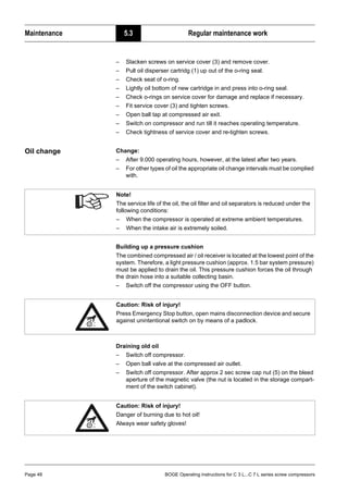 Maintenance 5.3 Regular maintenance work
Page 48 BOGE Operating instructions for C 3 L...C 7 L series screw compressors
– Slacken screws on service cover (3) and remove cover.
– Pull oil disperser cartridg (1) up out of the o-ring seal.
– Check seat of o-ring.
– Lightly oil bottom of new cartridge in and press into o-ring seal.
– Check o-rings on service cover for damage and replace if necessary.
– Fit service cover (3) and tighten screws.
– Open ball tap at compressed air exit.
– Switch on compressor and run till it reaches operating temperature.
– Check tightness of service cover and re-tighten screws.
Oil change Change:
– After 9.000 operating hours, however, at the latest after two years.
– For other types of oil the appropriate oil change intervals must be complied
with.
Building up a pressure cushion
The combined compressed air / oil receiver is located at the lowest point of the
system. Therefore, a light pressure cushion (approx. 1.5 bar system pressure)
must be applied to drain the oil. This pressure cushion forces the oil through
the drain hose into a suitable collecting basin.
– Switch off the compressor using the OFF button.
Draining old oil
– Switch off compressor.
– Open ball valve at the compressed air outlet.
– Switch off compressor. After approx 2 sec screw cap nut (5) on the bleed
aperture of the magnetic valve (the nut is located in the storage compart-
ment of the switch cabinet).
Note!
The service life of the oil, the oil filter and oil separators is reduced under the
following conditions:
– When the compressor is operated at extreme ambient temperatures.
– When the intake air is extremely soiled.
Caution: Risk of injury!
Press Emergency Stop button, open mains disconnection device and secure
against unintentional switch on by means of a padlock.
Caution: Risk of injury!
Danger of burning due to hot oil!
Always wear safety gloves!
 
