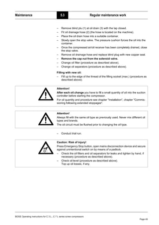 BOGE Operating instructions for C 3 L...C 7 L series screw compressors
Page 49
Maintenance 5.3 Regular maintenance work
– Remove blind plu (1) at oil drain (3) with the tap closed.
– Fit oil drainage hose (2) (the hose is located on the machine).
– Place the oil drain hose into a suitable container.
– Slowly open the stop valve. The pressure cushion forces the oil into the
container.
– Once the compressed air/oil receiver has been completely drained, close
the stop valve.
– Remove oil drainage hose and replace blind plug with new copper seal.
– Remove the cap nut from the solenoid valve.
– Change oil filter (procedure as described above).
– Change oil separators (procedure as described above).
Filling with new oil:
– Fill up to the edge of the thread of the filling socket (max.) (procedure as
described above).
– Conduct trial run.
Attention!
After each oil change you have to fill a small quantity of oil into the suction
controller before starting the compressor.
For oil quantity and procedure see chapter "Installation", chapter "Commis-
sioning following extended stoppages".
Attention!
Always fill with the same oil type as previously used. Never mix different oil
types and brands.
The oil circuit must be flushed prior to changing the oil type.
Caution: Risk of injury!
Press Emergency Stop button, open mains disconnection device and secure
against unintentional switch on by means of a padlock.
– Check the oil filters and oil separators for leaks and tighten by hand, if
necessary (procedure as described above).
– Check oil level (procedure as described above).
Top up oil losses, if any.
 