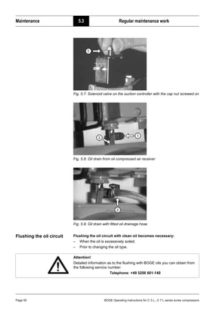 Maintenance 5.3 Regular maintenance work
Page 50 BOGE Operating instructions for C 3 L...C 7 L series screw compressors
Fig. 5.7: Solenoid valve on the suction controller with the cap nut screwed on
Fig. 5.8: Oil drain from oil compressed air receiver
Fig. 5.9: Oil drain with fitted oil drainage hose
Flushing the oil circuit Flushing the oil circuit with clean oil becomes necessary:
– When the oil is excessively soiled.
– Prior to changing the oil type.
Attention!
Detailed information as to the flushing with BOGE oils you can obtain from
the following service number:
Telephone: +49 5206 601-140
 