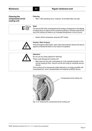 BOGE Operating instructions for C 3 L...C 7 L series screw compressors
Page 51
Maintenance 5.3 Regular maintenance work
Cleaning the
compressed air/oil
cooling unit
Cleaning:
– After 1.500 operating hours, however, at the latest after one year.
– Switch off the compressor using the OFF button.
Fig. 5.10: Cleaning the compressed air/oil cooling unit
Note!
The service life of the compressed air/oil cooling unit depends on the degree
of soiling (dust, oil vapour) of the suctioned cooling air. Extreme external soil-
ing of the cooling unit leads to an increased temperature in the oil circuit.
Caution: Risk of injury!
Press Emergency Stop button, open mains disconnection device and secure
against unintentional switch on by means of a padlock.
Attention!
Do not use any sharp objects for cleaning!
These could damage the cooling unit!
– Blow down the dirt with compressed air in the opposite direction to the
normal cooling air flow. Vacuum out the dirt using an industrial vacuum
cleaner.
If the cooling unit is excessively soiled (cleaning is no longer possible with
compressed air), have it disassembled and cleaned by BOGE service.
Compressed air/oil cooling unit
 