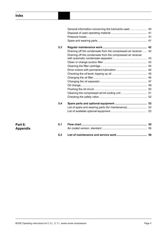 BOGE Operating instructions for C 3 L...C 7 L series screw compressors Page V
Index
General information concerning the lubricants used ...................... 40
Disposal of used operating material ............................................... 41
Pressure hoses............................................................................... 41
Spare and wearing parts................................................................. 41
5.3 Regular maintenance work.......................................................... 42
Draining off the condensate from the compressed air receiver ...... 42
Draining off the condensate from the compressed air receiver
with automatic condensate separator............................................. 43
Clean or change suction filter ......................................................... 43
Cleaning the filter cartridge............................................................. 44
Drive motors with permanent lubrication ........................................ 44
Checking the oil level, topping up oil .............................................. 45
Changing the oil filter...................................................................... 46
Changing the oil separator.............................................................. 47
Oil change....................................................................................... 48
Flushing the oil circuit ..................................................................... 50
Cleaning the compressed air/oil cooling unit .................................. 51
Checking the safety valve............................................................... 52
5.4 Spare parts and optional equipment .......................................... 53
List of spare and wearing parts (for maintenance) ......................... 53
List of available optional equipment................................................ 53
Part 6:
Appendix
6.1 Flow chart...................................................................................... 55
Air cooled version, standard ........................................................... 56
6.2 List of maintenance and service work........................................ 58
 