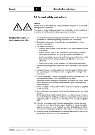 BOGE Operating instructions for C 3 L...C 7 L series screw compressors Page 1
General 1.1 General safety instructions
Part 1: General 1.1 General safety instructions
Safety instructions for
compressor operation
1. Ensure that no commissioning and maintenance work on the compressor
is undertaken until these operating instructions are understood.
2. Only use the compressor for its intended use, as described in these
operating instructions.
3. The owner must ensure:
– that only appropriately trained and authorized personnel work on this
compressor,
– that no persons work on this compressor, whose ability to react is
restricted due to misuse of e.g. drugs, alcohol, medication etc.,
– that the operating, maintenance and repair personnel has been made
fully familiar with all safety instructions, and that they are being
observed,
– that the compressor is only operated in a safe operating condition.
4. Avoid any operating method which may impair the safety of the compres-
sor.
5. Always wear your compulsory personal protective quipment as a protec-
tion against injuries from sharp corners or edges when working on the
compressor.
6. To avoid dangers from debris or parts lying around, the service area of the
compressor has always to be kept tiedied up and clean.
7. Always squat when working on components mounted at low height, never
stoop. When working on components mounted higher up always stand
upright and erect.
8. Do not exceed the limit value for the final compression pressure specified
on the type plate.
9. Do not operate the compressor without the attendant protection and safety
devices.
Do not dismantle any built-in safety devices or put them out of operation.
Ensure that all safety claddings and doors are closed prior to commission-
ing/starting up the compressor and that they are not opened during oper-
ation.
10. Place the compressor out of operation as described in these operating
instructions, when dismantling the safety claddings or safety devices for
repair or maintenance work. Reattach and close all cladding and safety
devices immediately upon completion of the repair or maintenance work.
11. Only operate the compressor using the additional equipment (options) rec-
ommended or authorized by the manufacturer.
Caution!
Nonobservance of the following safety instructions may lead to injuries and
damage to the compressor.
Also observe the generally valid safety and accident prevention regulations
in addition to the information in these operating instructions!
 