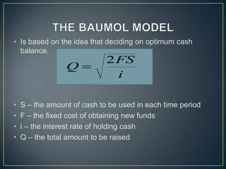 • Is based on the idea that deciding on optimum cash
balance.

Q

•
•
•
•

2 FS
i

S – the amount of cash to be used in each time period
F – the fixed cost of obtaining new funds
i – the interest rate of holding cash
Q – the total amount to be raised

 