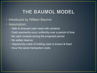 • Introduced by William Baumol
• Assumption:
•
•
•
•
•
•

Able to forecast cash need with certainty
Cash payments occur uniformly over a period of time
No cash receipts during the projected period
No safety reserve
Opportunity costs of holding cash is known & fixed
Incur the same transaction costs

 