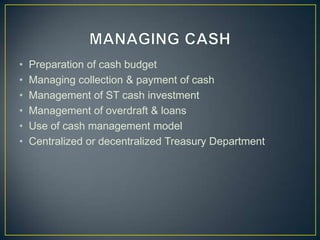 •
•
•
•
•
•

Preparation of cash budget
Managing collection & payment of cash
Management of ST cash investment
Management of overdraft & loans
Use of cash management model
Centralized or decentralized Treasury Department

 