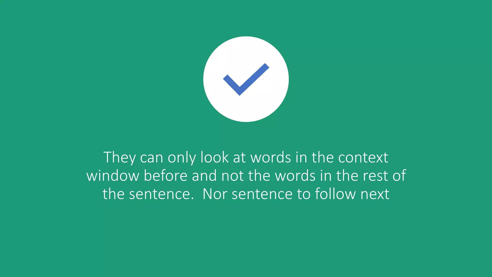They can only look at words in the context
window before and not the words in the rest of
the sentence. Nor sentence to follow next
 