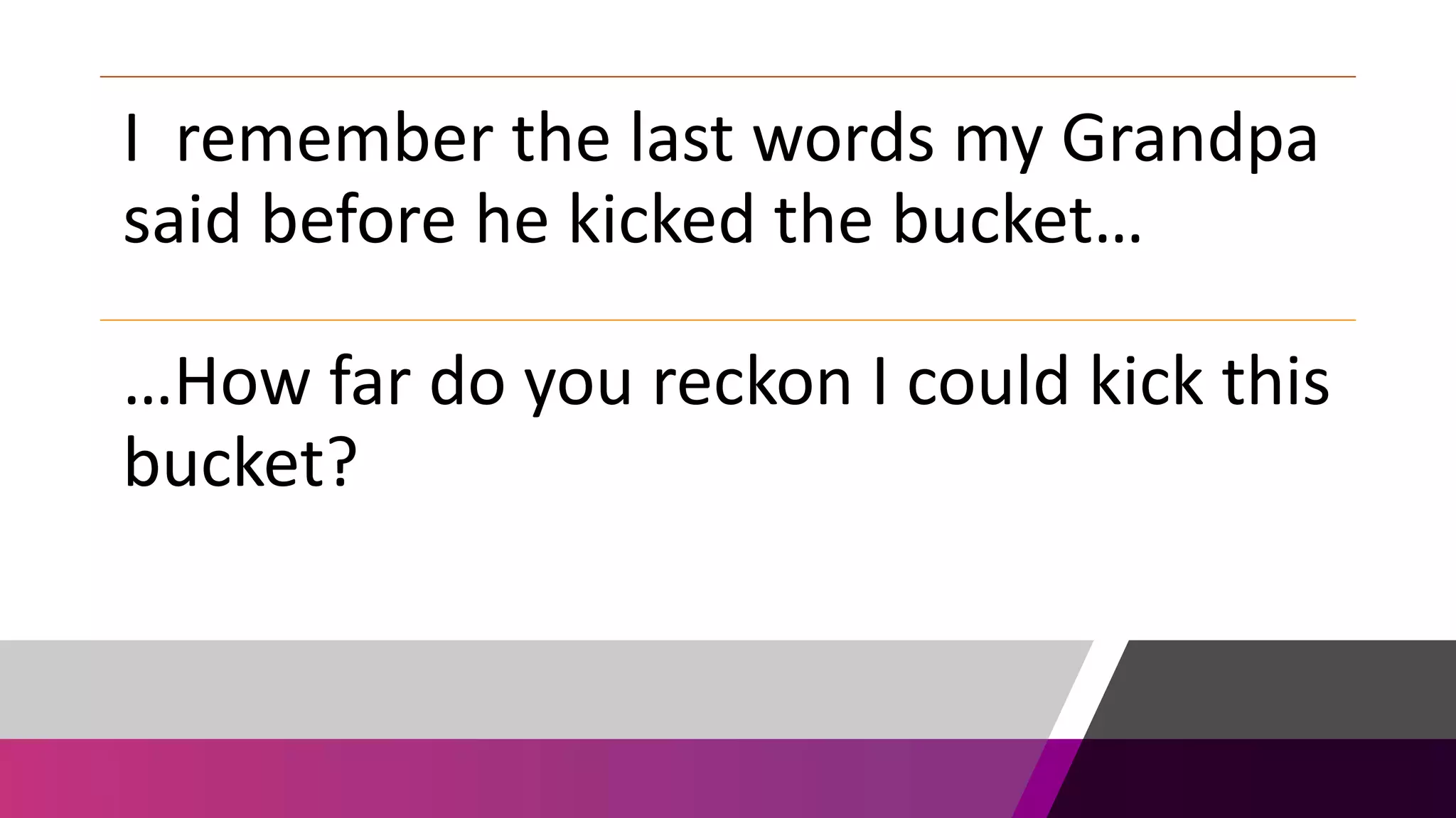 I remember the last words my Grandpa
said before he kicked the bucket…
…How far do you reckon I could kick this
bucket?
 