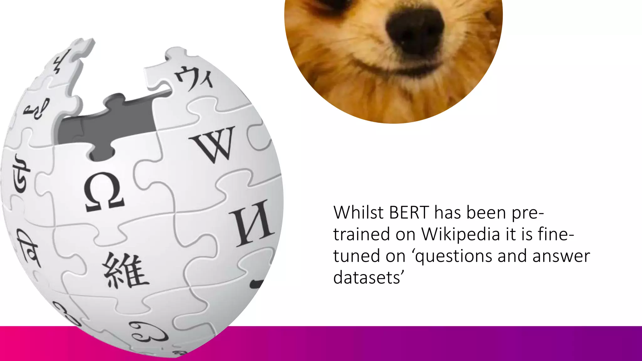Whilst BERT has been pre-
trained on Wikipedia it is fine-
tuned on ‘questions and answer
datasets’
 