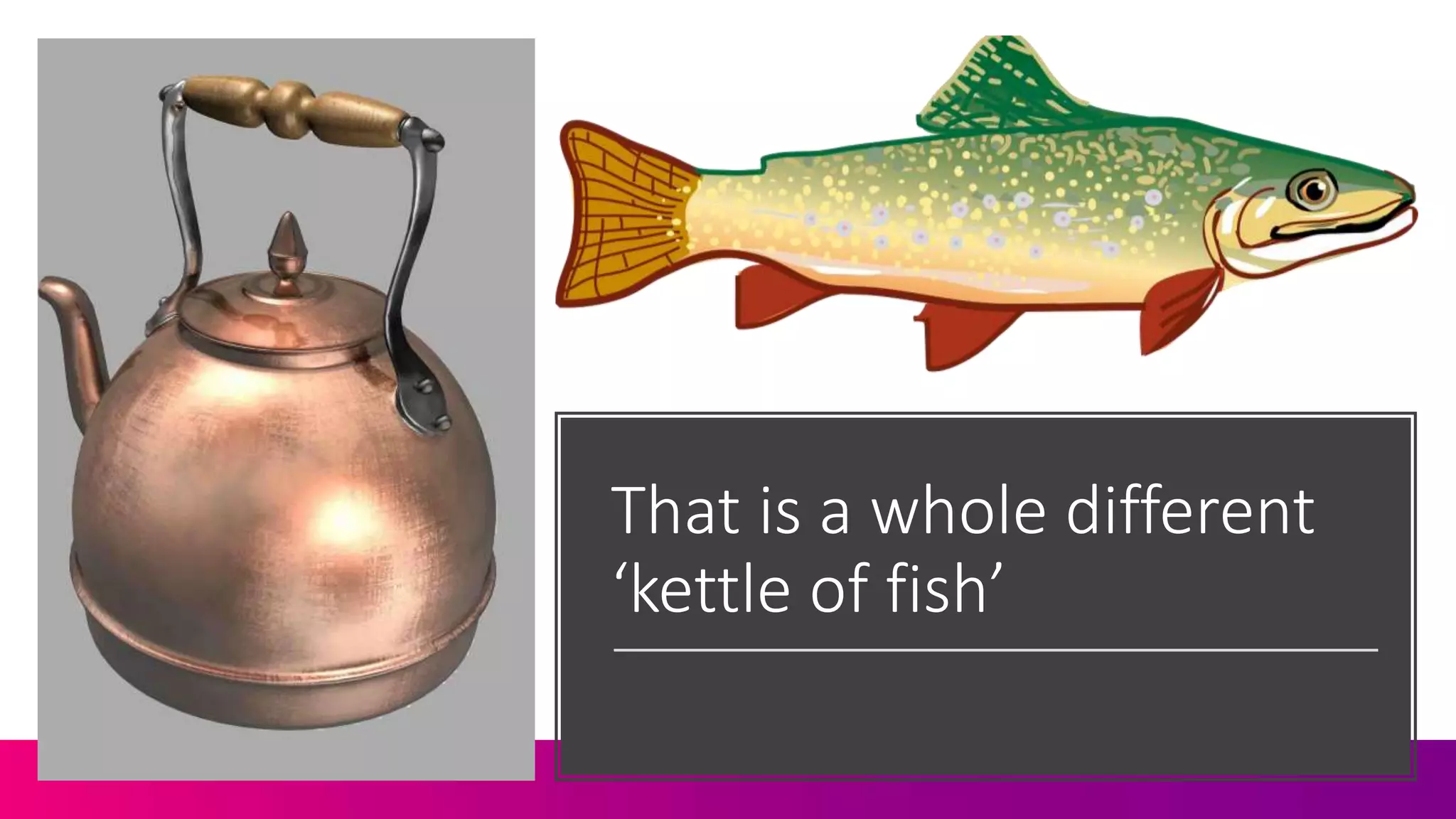 That is a whole different
‘kettle of fish’
 