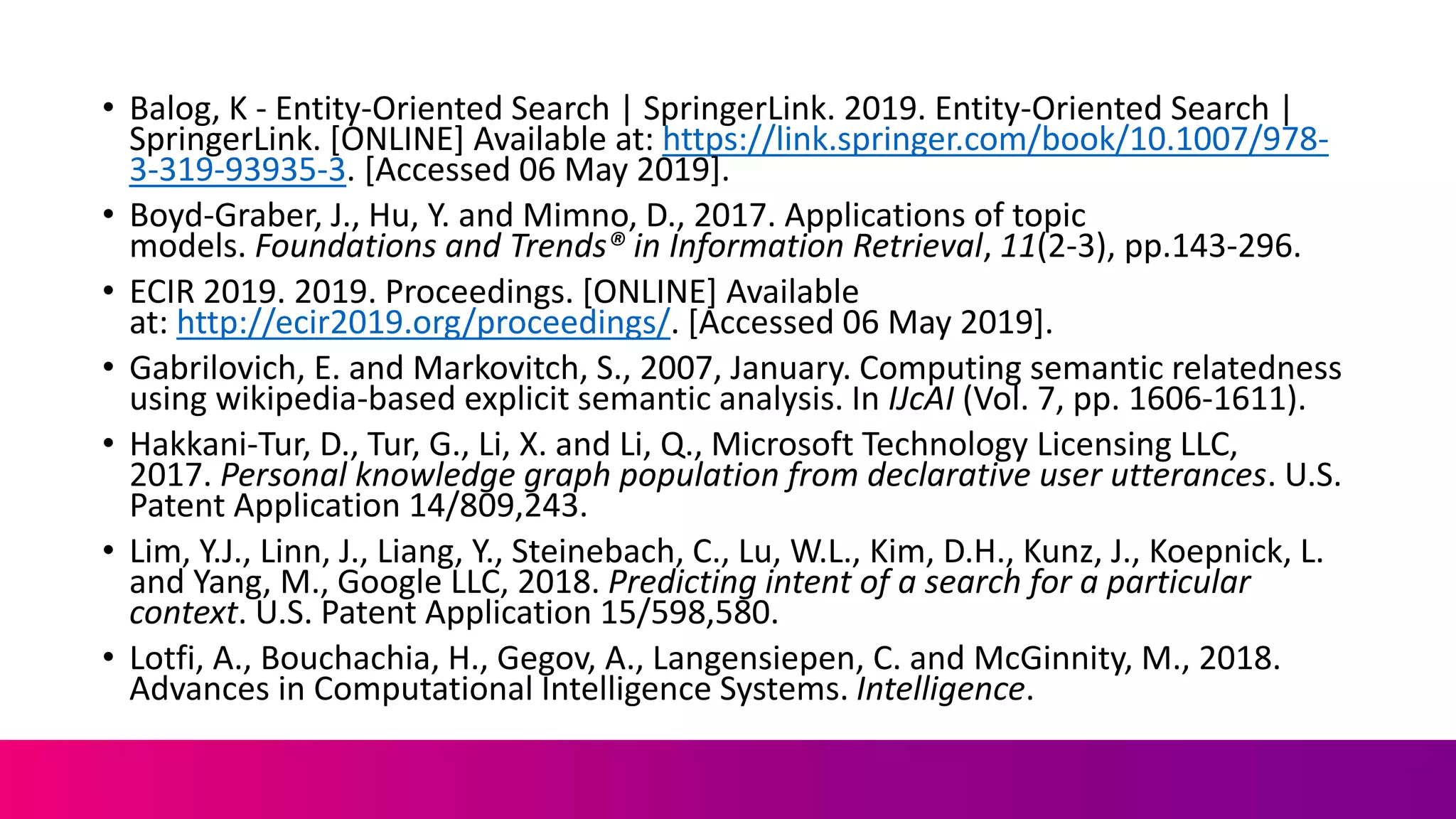 • Balog, K - Entity-Oriented Search | SpringerLink. 2019. Entity-Oriented Search |
SpringerLink. [ONLINE] Available at: https://link.springer.com/book/10.1007/978-
3-319-93935-3. [Accessed 06 May 2019].
• Boyd-Graber, J., Hu, Y. and Mimno, D., 2017. Applications of topic
models. Foundations and Trends® in Information Retrieval, 11(2-3), pp.143-296.
• ECIR 2019. 2019. Proceedings. [ONLINE] Available
at: http://ecir2019.org/proceedings/. [Accessed 06 May 2019].
• Gabrilovich, E. and Markovitch, S., 2007, January. Computing semantic relatedness
using wikipedia-based explicit semantic analysis. In IJcAI (Vol. 7, pp. 1606-1611).
• Hakkani-Tur, D., Tur, G., Li, X. and Li, Q., Microsoft Technology Licensing LLC,
2017. Personal knowledge graph population from declarative user utterances. U.S.
Patent Application 14/809,243.
• Lim, Y.J., Linn, J., Liang, Y., Steinebach, C., Lu, W.L., Kim, D.H., Kunz, J., Koepnick, L.
and Yang, M., Google LLC, 2018. Predicting intent of a search for a particular
context. U.S. Patent Application 15/598,580.
• Lotfi, A., Bouchachia, H., Gegov, A., Langensiepen, C. and McGinnity, M., 2018.
Advances in Computational Intelligence Systems. Intelligence.
 