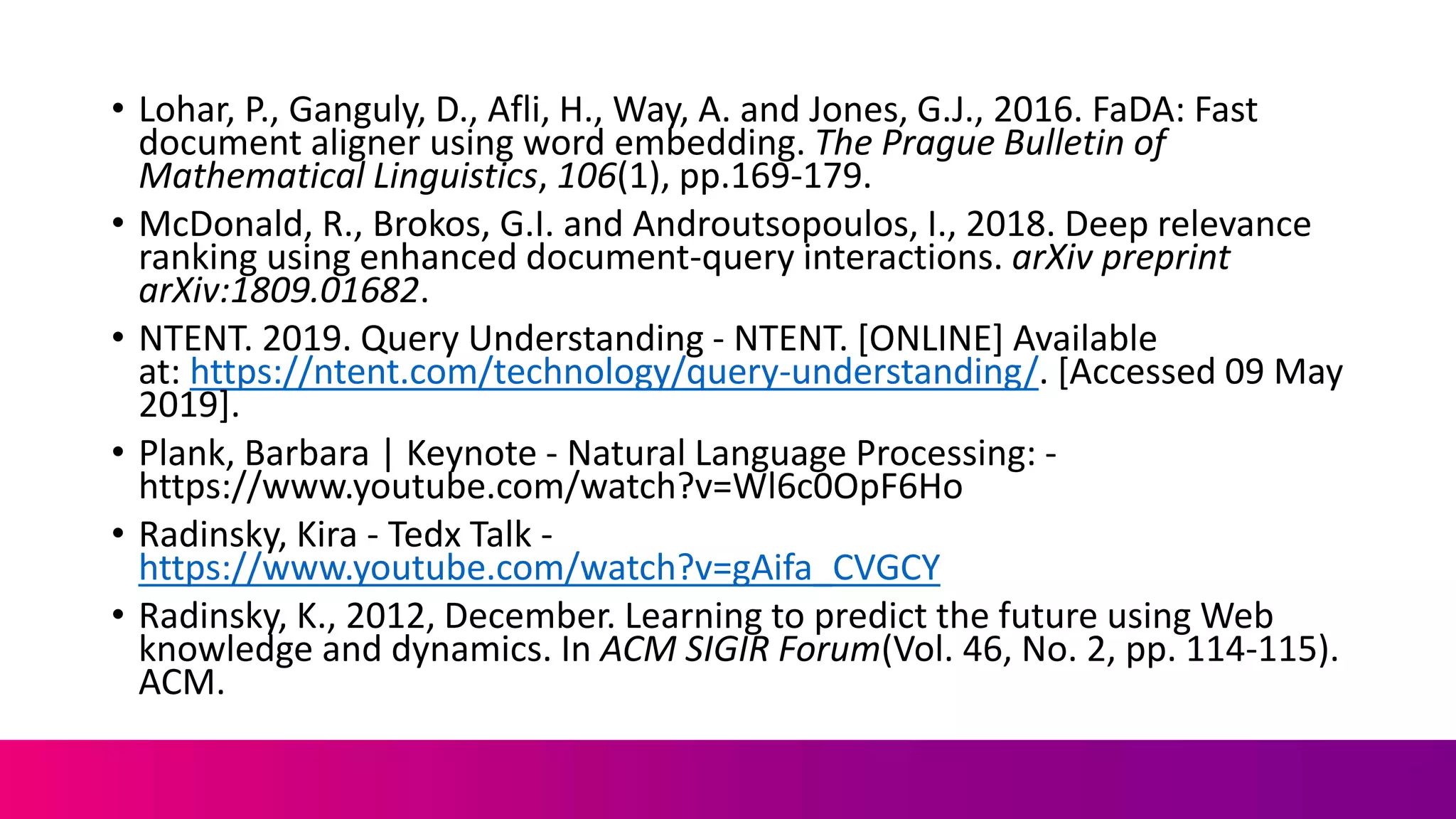 • Lohar, P., Ganguly, D., Afli, H., Way, A. and Jones, G.J., 2016. FaDA: Fast
document aligner using word embedding. The Prague Bulletin of
Mathematical Linguistics, 106(1), pp.169-179.
• McDonald, R., Brokos, G.I. and Androutsopoulos, I., 2018. Deep relevance
ranking using enhanced document-query interactions. arXiv preprint
arXiv:1809.01682.
• NTENT. 2019. Query Understanding - NTENT. [ONLINE] Available
at: https://ntent.com/technology/query-understanding/. [Accessed 09 May
2019].
• Plank, Barbara | Keynote - Natural Language Processing: -
https://www.youtube.com/watch?v=Wl6c0OpF6Ho
• Radinsky, Kira - Tedx Talk -
https://www.youtube.com/watch?v=gAifa_CVGCY
• Radinsky, K., 2012, December. Learning to predict the future using Web
knowledge and dynamics. In ACM SIGIR Forum(Vol. 46, No. 2, pp. 114-115).
ACM.
 