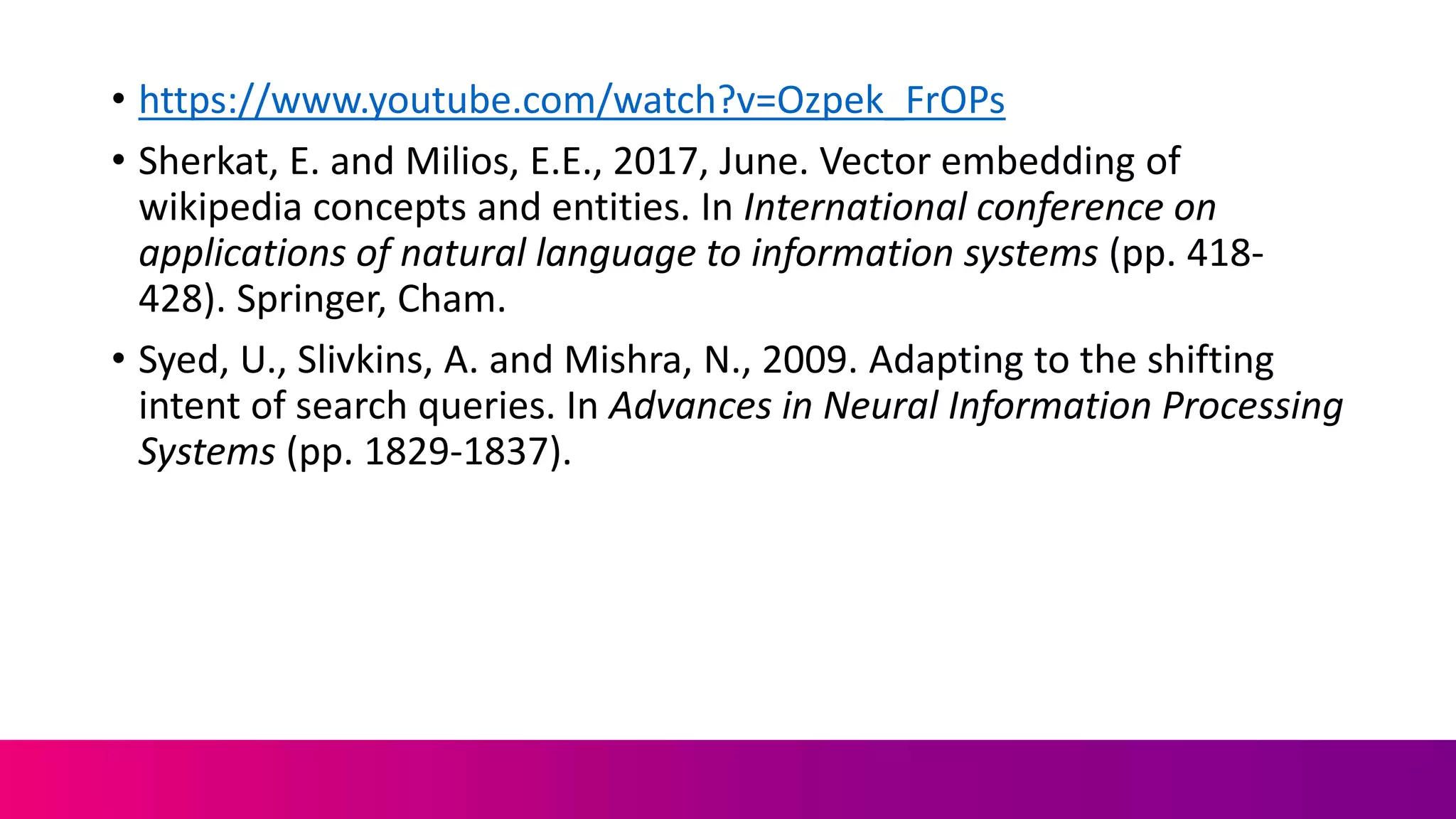 • https://www.youtube.com/watch?v=Ozpek_FrOPs
• Sherkat, E. and Milios, E.E., 2017, June. Vector embedding of
wikipedia concepts and entities. In International conference on
applications of natural language to information systems (pp. 418-
428). Springer, Cham.
• Syed, U., Slivkins, A. and Mishra, N., 2009. Adapting to the shifting
intent of search queries. In Advances in Neural Information Processing
Systems (pp. 1829-1837).
 