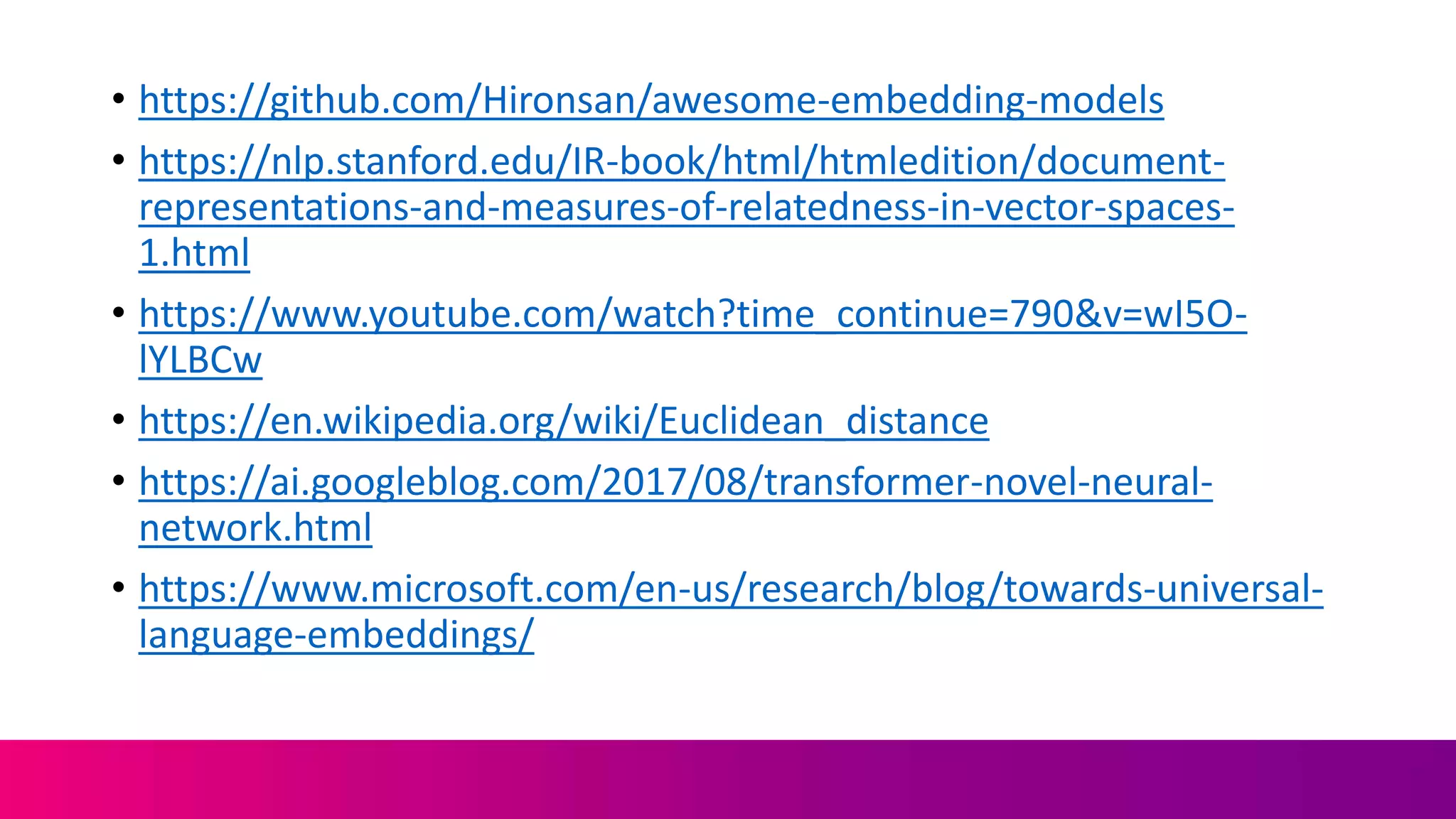 • https://github.com/Hironsan/awesome-embedding-models
• https://nlp.stanford.edu/IR-book/html/htmledition/document-
representations-and-measures-of-relatedness-in-vector-spaces-
1.html
• https://www.youtube.com/watch?time_continue=790&v=wI5O-
lYLBCw
• https://en.wikipedia.org/wiki/Euclidean_distance
• https://ai.googleblog.com/2017/08/transformer-novel-neural-
network.html
• https://www.microsoft.com/en-us/research/blog/towards-universal-
language-embeddings/
 
