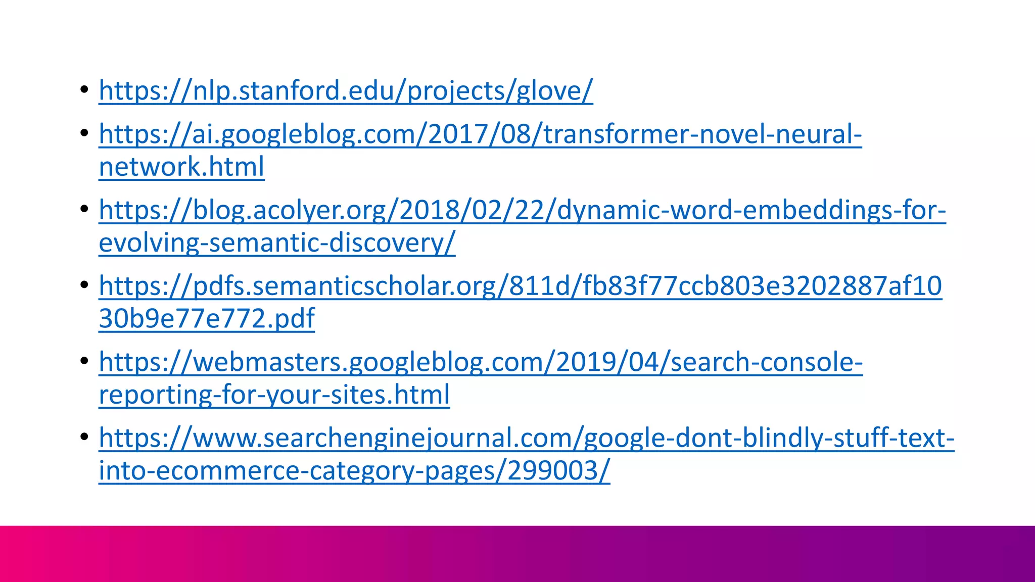 • https://nlp.stanford.edu/projects/glove/
• https://ai.googleblog.com/2017/08/transformer-novel-neural-
network.html
• https://blog.acolyer.org/2018/02/22/dynamic-word-embeddings-for-
evolving-semantic-discovery/
• https://pdfs.semanticscholar.org/811d/fb83f77ccb803e3202887af10
30b9e77e772.pdf
• https://webmasters.googleblog.com/2019/04/search-console-
reporting-for-your-sites.html
• https://www.searchenginejournal.com/google-dont-blindly-stuff-text-
into-ecommerce-category-pages/299003/
 