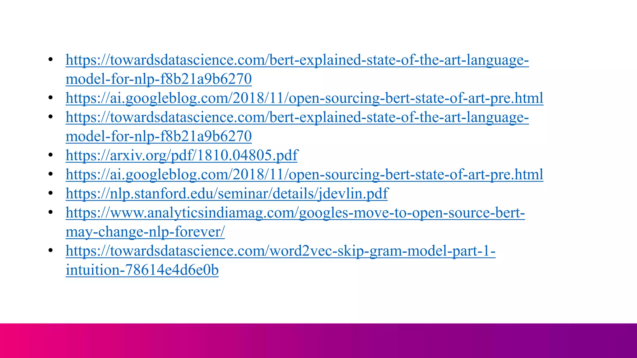 • https://towardsdatascience.com/bert-explained-state-of-the-art-language-
model-for-nlp-f8b21a9b6270
• https://ai.googleblog.com/2018/11/open-sourcing-bert-state-of-art-pre.html
• https://towardsdatascience.com/bert-explained-state-of-the-art-language-
model-for-nlp-f8b21a9b6270
• https://arxiv.org/pdf/1810.04805.pdf
• https://ai.googleblog.com/2018/11/open-sourcing-bert-state-of-art-pre.html
• https://nlp.stanford.edu/seminar/details/jdevlin.pdf
• https://www.analyticsindiamag.com/googles-move-to-open-source-bert-
may-change-nlp-forever/
• https://towardsdatascience.com/word2vec-skip-gram-model-part-1-
intuition-78614e4d6e0b
 