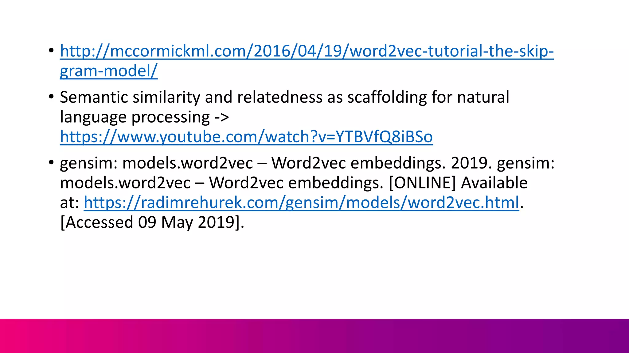 • http://mccormickml.com/2016/04/19/word2vec-tutorial-the-skip-
gram-model/
• Semantic similarity and relatedness as scaffolding for natural
language processing ->
https://www.youtube.com/watch?v=YTBVfQ8iBSo
• gensim: models.word2vec – Word2vec embeddings. 2019. gensim:
models.word2vec – Word2vec embeddings. [ONLINE] Available
at: https://radimrehurek.com/gensim/models/word2vec.html.
[Accessed 09 May 2019].
 