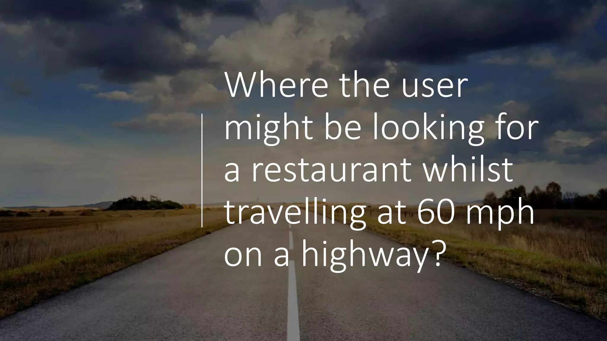 Where the user
might be looking for
a restaurant whilst
travelling at 60 mph
on a highway?
 