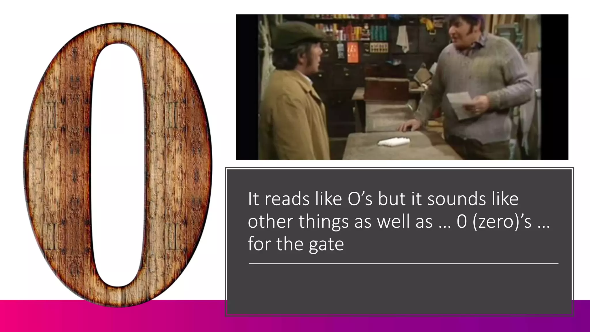 It reads like O’s but it sounds like
other things as well as … 0 (zero)’s …
for the gate
 