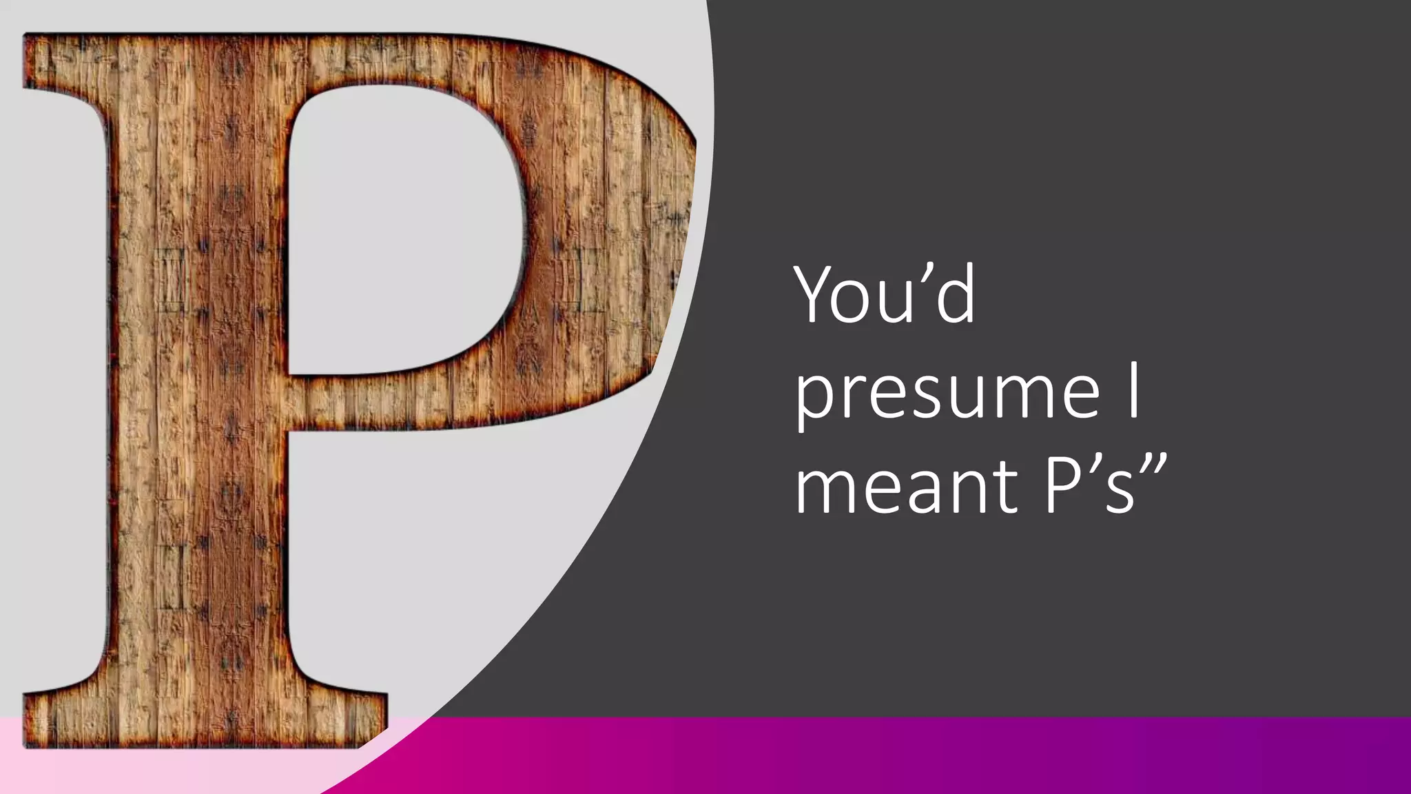 You’d
presume I
meant P’s”
 