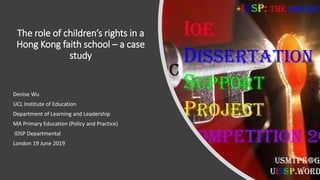 The role of children’s rights in a
Hong Kong faith school – a case
study
Denise Wu
UCL Institute of Education
Department of Learning and Leadership
MA Primary Education (Policy and Practice)
IDSP Departmental
London 19 June 2019
 