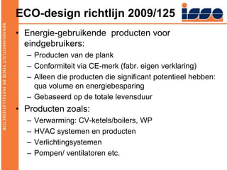 ECO-design richtlijn 2009/125Energie-gebruikende  producten voor eindgebruikers:Producten van de plankConformiteit via CE-merk (fabr. eigen verklaring)Alleen die producten die significant potentieel hebben: qua volume en energiebesparingGebaseerd op de totale levensduurProducten zoals:Verwarming: CV-ketels/boilers, WPHVAC systemen en productenVerlichtingsystemenPompen/ ventilatoren etc.