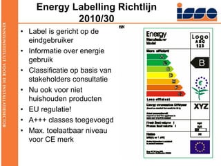 Energy Labelling Richtlijn 2010/30Label is gericht op de eindgebruikerInformatie over energie gebruikClassificatie op basis van stakeholders consultatie Nu ook voor niet huishouden productenEU regulatie!A+++ classes toegevoegdMax. toelaatbaar niveau voor CE merk