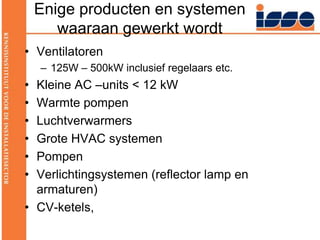 Enige producten en systemen waaraan gewerkt wordt Ventilatoren125W – 500kW inclusief regelaars etc.Kleine AC –units < 12 kWWarmte pompenLuchtverwarmersGrote HVAC systemenPompenVerlichtingsystemen (reflector lamp en armaturen) CV-ketels,