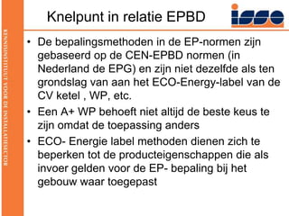 Knelpunt in relatie EPBDDe bepalingsmethoden in de EP-normen zijn gebaseerd op de CEN-EPBD normen (in Nederland de EPG) en zijn niet dezelfde als ten grondslag van aan het ECO-Energy-label van de CV ketel , WP, etc.Een A+ WP behoeft niet altijd de beste keus te zijn omdat de toepassing andersECO- Energie label methoden dienen zich te beperken tot de producteigenschappen die als invoer gelden voor de EP- bepaling bij het gebouw waar toegepast