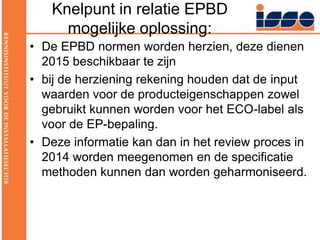 Knelpunt in relatie EPBD mogelijke oplossing:De EPBD normen worden herzien, deze dienen 2015 beschikbaar te zijnbij de herziening rekening houden dat de input waarden voor de producteigenschappen zowel gebruikt kunnen worden voor het ECO-label als voor de EP-bepaling. Deze informatie kan dan in het review proces in 2014 worden meegenomen en de specificatie methoden kunnen dan worden geharmoniseerd.
