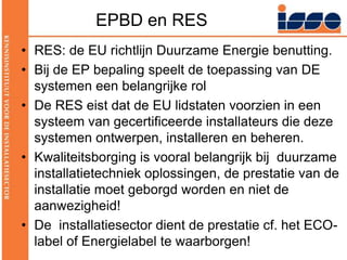 EPBD en RESRES: de EU richtlijn Duurzame Energie benutting.Bij de EP bepaling speelt de toepassing van DE systemen een belangrijke rolDe RES eist dat de EU lidstaten voorzien in een systeem van gecertificeerde installateurs die deze systemen ontwerpen, installeren en beheren.Kwaliteitsborging is vooral belangrijk bij  duurzame installatietechniek oplossingen, de prestatie van de installatie moet geborgd worden en niet de aanwezigheid!De  installatiesector dient de prestatie cf. het ECO-label of Energielabel te waarborgen!