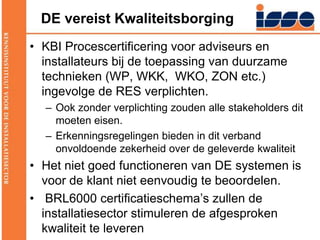DE vereist KwaliteitsborgingKBI Procescertificering voor adviseurs en installateurs bij de toepassing van duurzame technieken (WP, WKK,  WKO, ZON etc.) ingevolge de RES verplichten.Ook zonder verplichting zouden alle stakeholders dit moeten eisen.Erkenningsregelingen bieden in dit verband onvoldoende zekerheid over de geleverde kwaliteitHet niet goed functioneren van DE systemen is voor de klant niet eenvoudig te beoordelen. BRL6000 certificatieschema’s zullen de installatiesector stimuleren de afgesproken kwaliteit te leveren 
