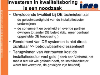 Investeren in kwaliteitsboring is een noodzaak Onvoldoende kwaliteit bij DE technieken zal de geloofwaardigheid van de installatiesector ondermijnende consument en overheid en overige partijen dwingen tot ander DE beleid (bijv. meer centraal opgestelde DE toepassing )Rendement van DE systemen is niet direct zichtbaar >> betrouwbaarheid essentieel!Terugwinnen van vertrouwen kost de installatiesector veel geld ( denk aan Vathorst, het maakt niet uit wie gefaald heeft, de installatiesector wordt het verweten, de gevolgen zijn bekend)