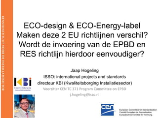 ECO-design & ECO-Energy-labelMaken deze 2 EU richtlijnen verschil?Wordt de invoering van de EPBD en RES richtlijn hierdoor eenvoudiger?,[object Object],Jaap Hogeling,[object Object],ISSO: internationalprojectsandstandards,[object Object],directeur KBI (Kwaliteitsborging Installatiesector),[object Object],VoorzitterCEN TC 371 Program Committee on EPBD,[object Object],j.hogeling@isso.nl,[object Object]