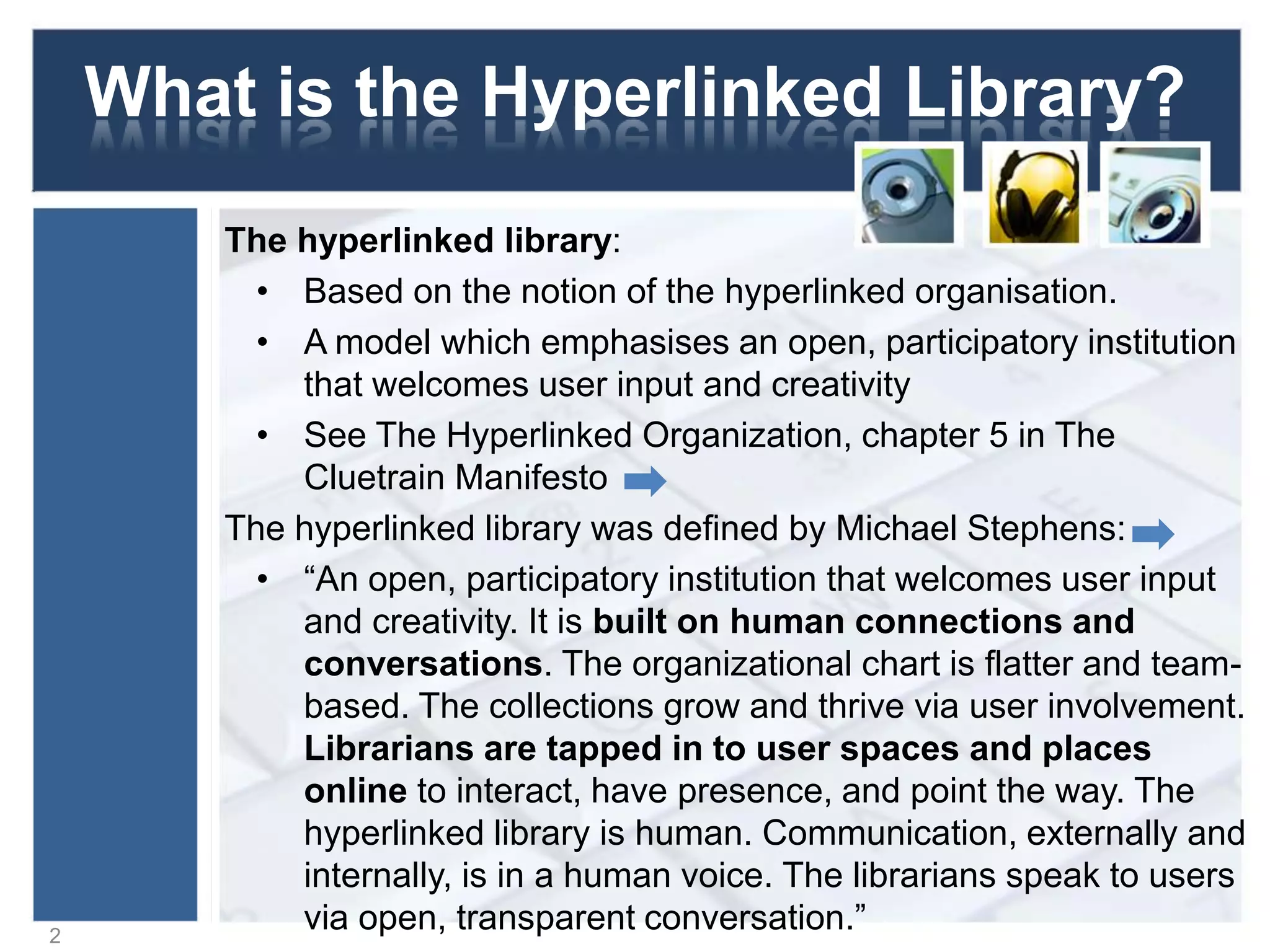 What is the Hyperlinked Library?
The hyperlinked library:
• Based on the notion of the hyperlinked organisation.
• A model which emphasises an open, participatory institution
that welcomes user input and creativity
• See The Hyperlinked Organization, chapter 5 in The
Cluetrain Manifesto
The hyperlinked library was defined by Michael Stephens:
• “An open, participatory institution that welcomes user input
and creativity. It is built on human connections and
conversations. The organizational chart is flatter and team-
based. The collections grow and thrive via user involvement.
Librarians are tapped in to user spaces and places
online to interact, have presence, and point the way. The
hyperlinked library is human. Communication, externally and
internally, is in a human voice. The librarians speak to users
via open, transparent conversation.”2
 