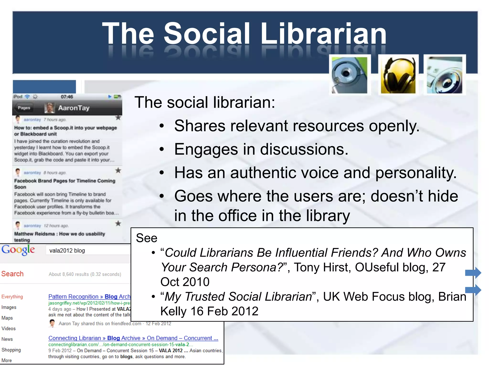 The Social Librarian
The social librarian:
• Shares relevant resources openly.
• Engages in discussions.
• Has an authentic voice and personality.
• Goes where the users are; doesn’t hide
in the office in the library
4
See
• “Could Librarians Be Influential Friends? And Who Owns
Your Search Persona?”, Tony Hirst, OUseful blog, 27
Oct 2010
• “My Trusted Social Librarian”, UK Web Focus blog, Brian
Kelly 16 Feb 2012
 