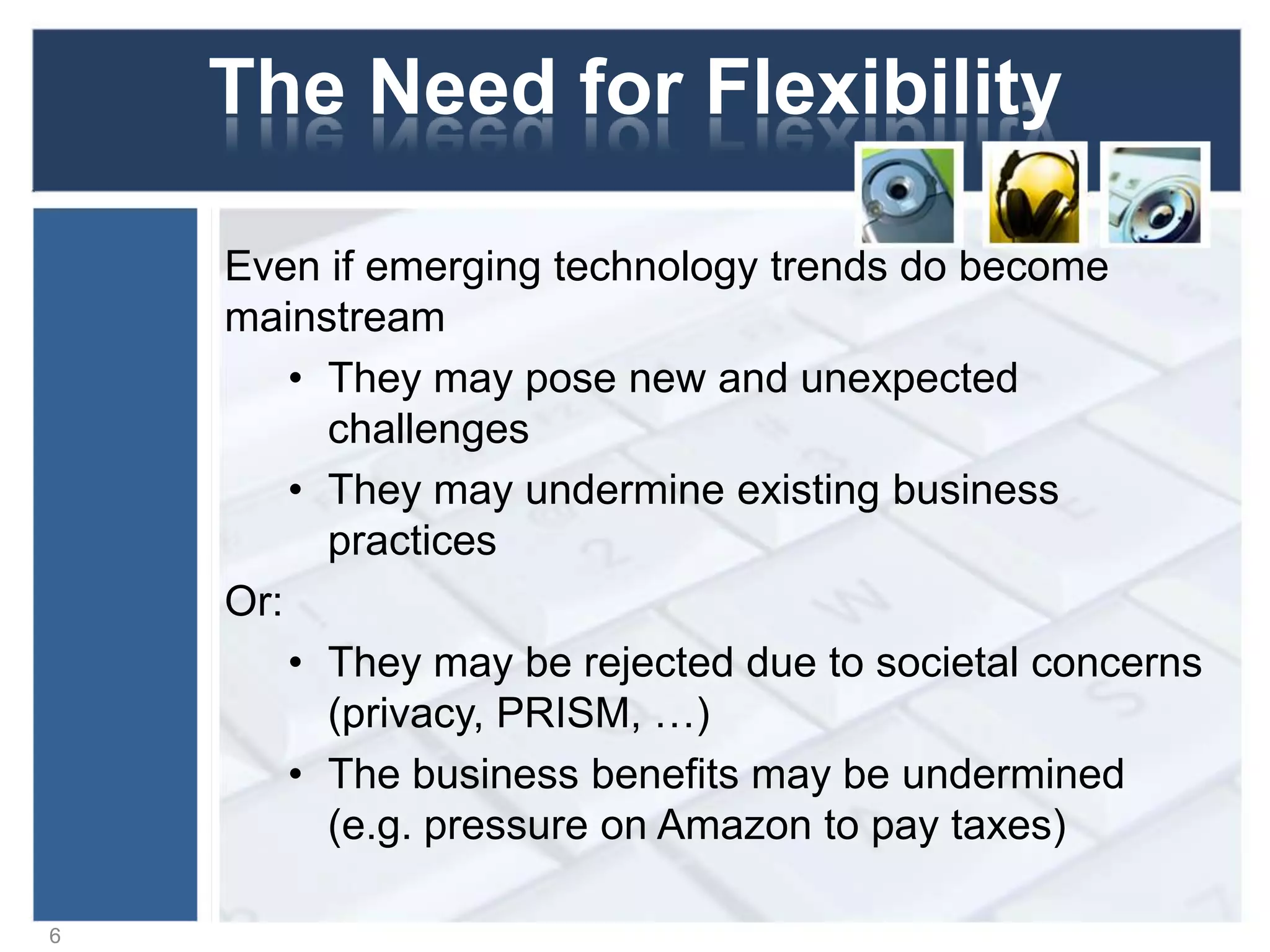 The Need for Flexibility
Even if emerging technology trends do become
mainstream
• They may pose new and unexpected
challenges
• They may undermine existing business
practices
Or:
• They may be rejected due to societal concerns
(privacy, PRISM, …)
• The business benefits may be undermined
(e.g. pressure on Amazon to pay taxes)
6
 