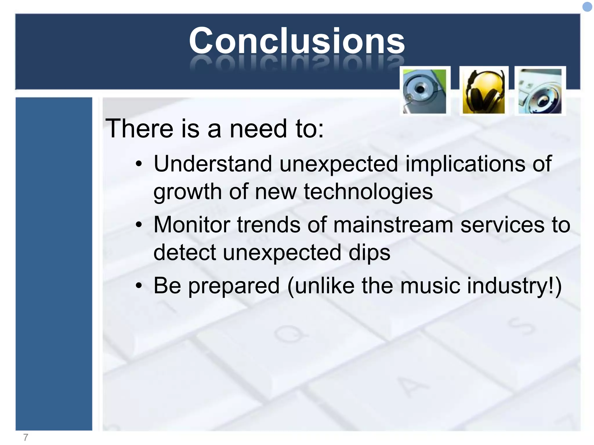 Conclusions
There is a need to:
• Understand unexpected implications of
growth of new technologies
• Monitor trends of mainstream services to
detect unexpected dips
• Be prepared (unlike the music industry!)
7
 