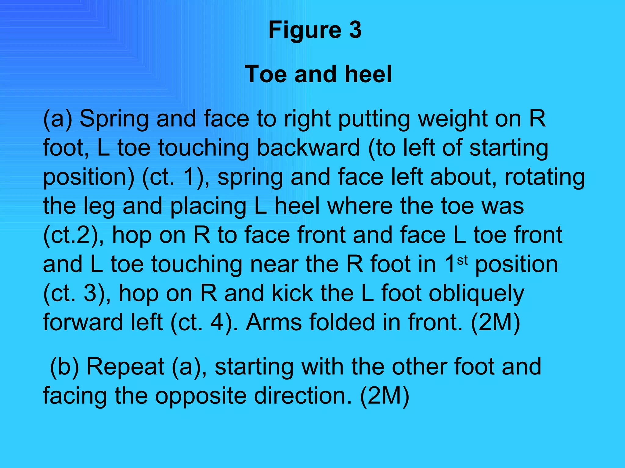 Figure 3   Toe and heel (a) Spring and face to right putting weight on R foot, L toe touching backward (to left of starting position) (ct. 1), spring and face left about, rotating the leg and placing L heel where the toe was (ct.2), hop on R to face front and face L toe front and L toe touching near the R foot in 1 st  position (ct. 3), hop on R and kick the L foot obliquely forward left (ct. 4). Arms folded in front. (2M) (b) Repeat (a), starting with the other foot and facing the opposite direction. (2M) 