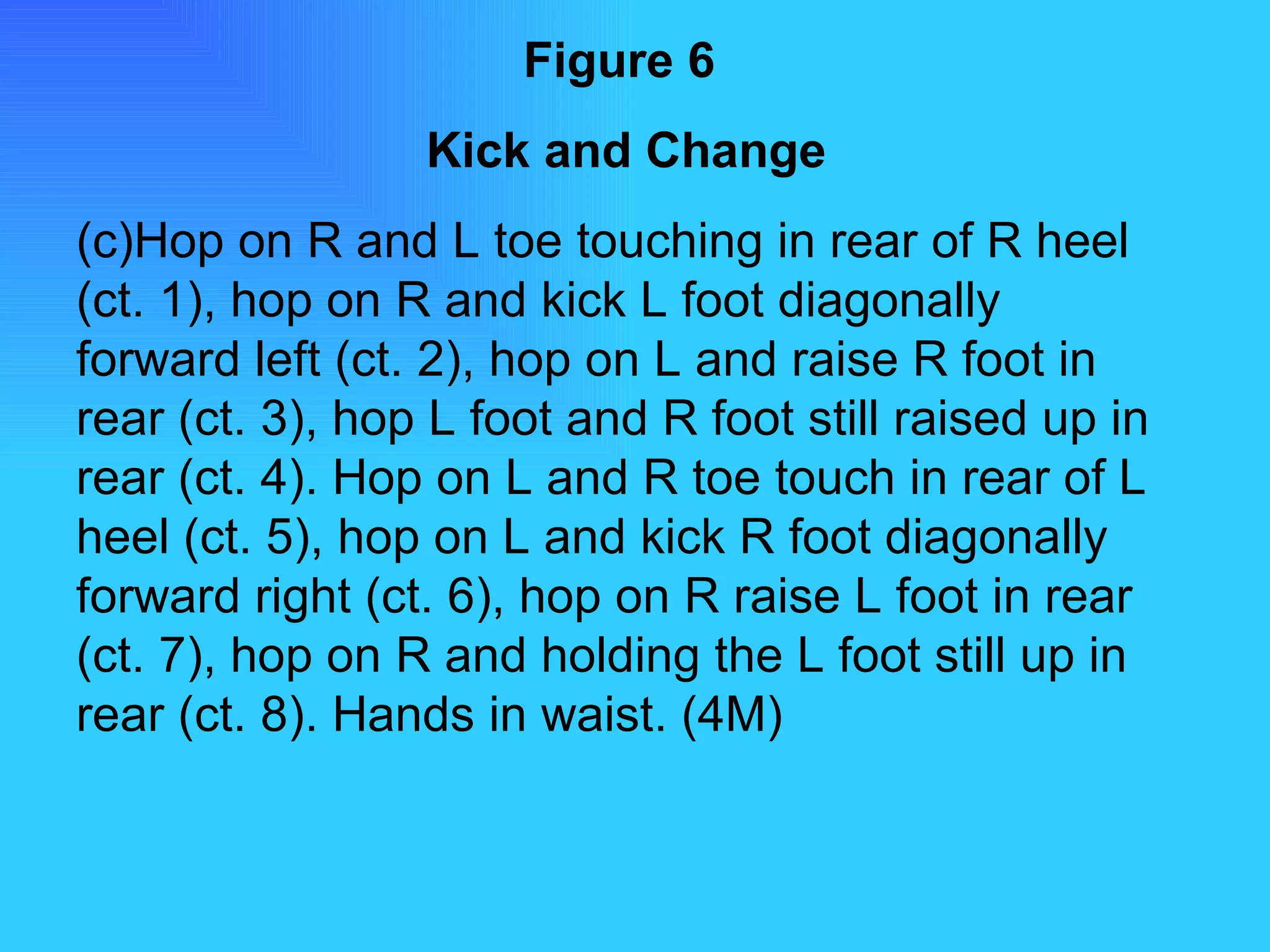 Figure 6   Kick and Change Hop on R and L toe touching in rear of R heel (ct. 1), hop on R and kick L foot diagonally forward left (ct. 2), hop on L and raise R foot in rear (ct. 3), hop L foot and R foot still raised up in rear (ct. 4). Hop on L and R toe touch in rear of L heel (ct. 5), hop on L and kick R foot diagonally forward right (ct. 6), hop on R raise L foot in rear (ct. 7), hop on R and holding the L foot still up in rear (ct. 8). Hands in waist. (4M) 