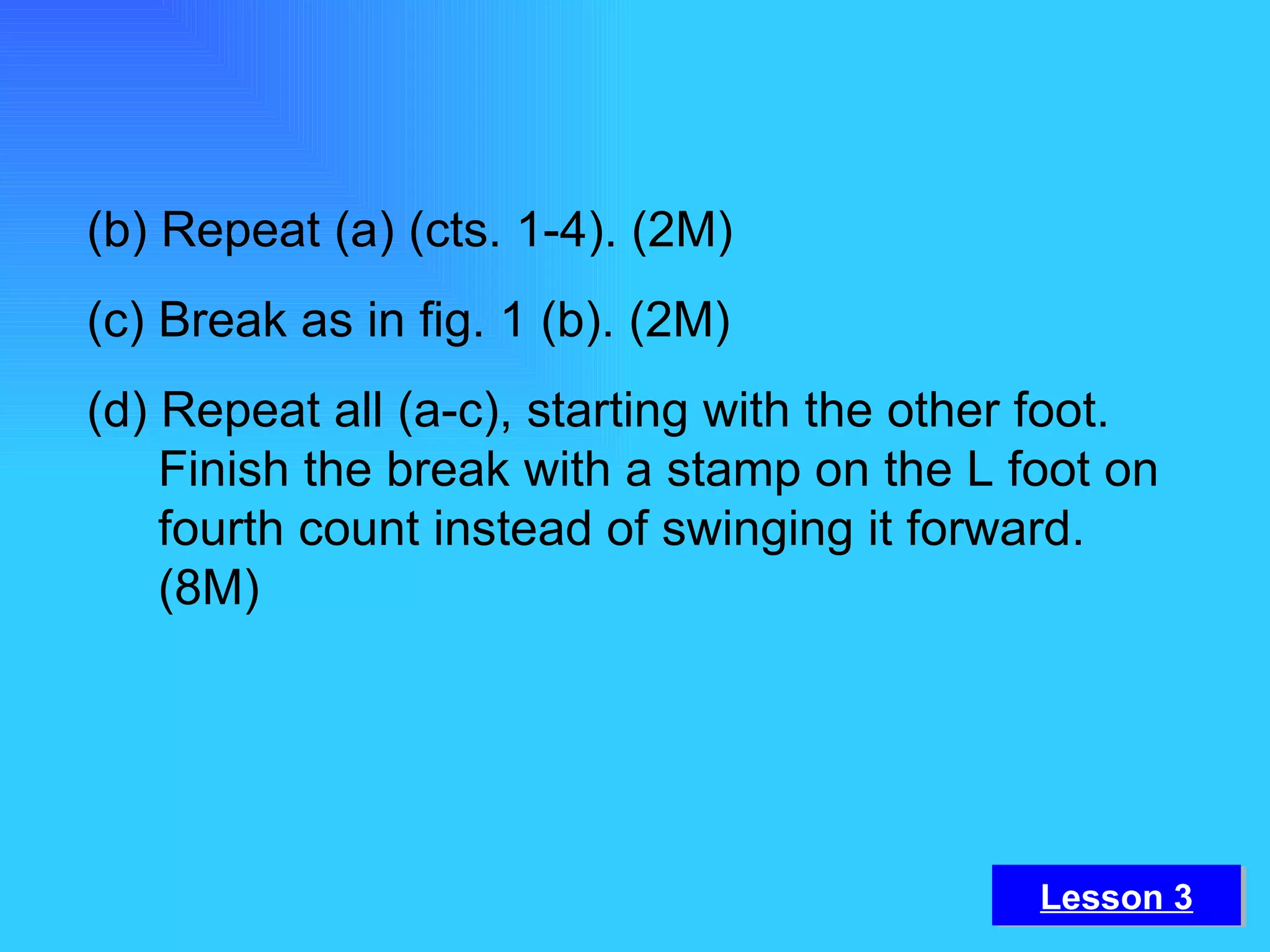 (b) Repeat (a) (cts. 1-4). (2M) (c) Break as in fig. 1 (b). (2M) (d) Repeat all (a-c), starting with the other foot. Finish the break with a stamp on the L foot on fourth count instead of swinging it forward. (8M) Lesson 3 