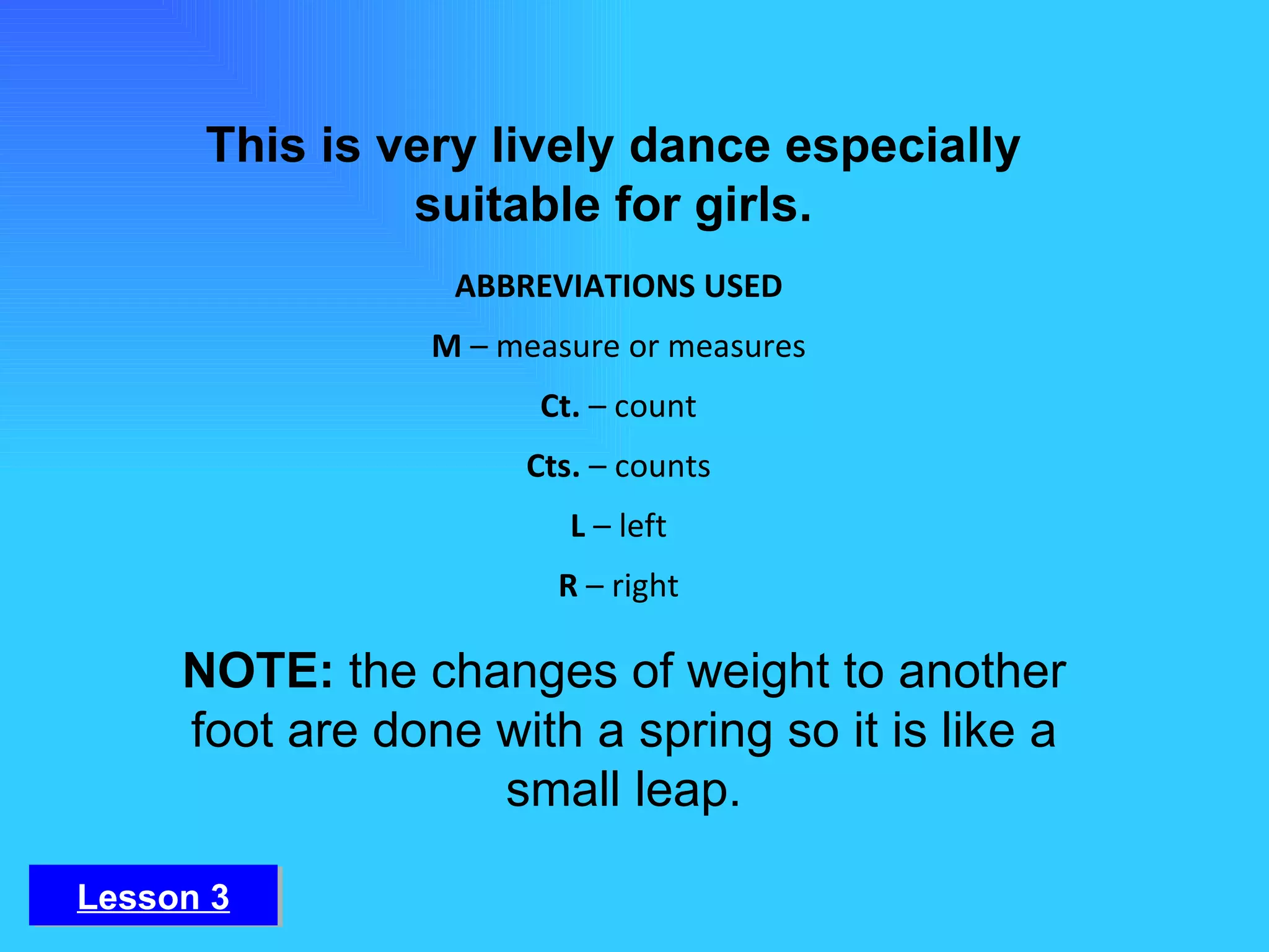 This is very lively dance especially suitable for girls. NOTE:  the changes of weight to another foot are done with a spring so it is like a small leap. ABBREVIATIONS USED M  – measure or measures Ct.  – count Cts.  – counts L  – left R  – right Lesson 3 