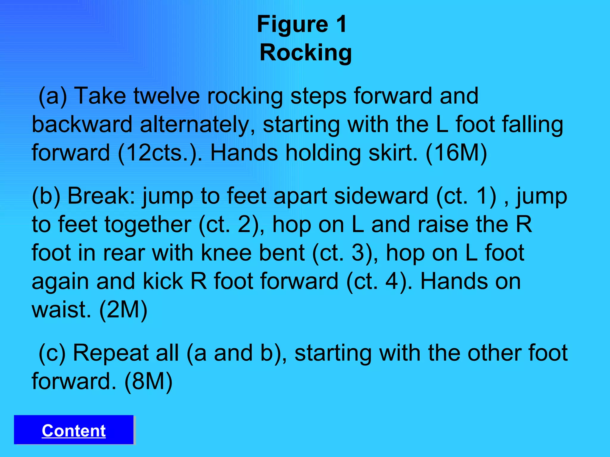 Figure 1   Rocking   (a) Take twelve rocking steps forward and backward alternately, starting with the L foot falling forward (12cts.). Hands holding skirt. (16M) (b) Break: jump to feet apart sideward (ct. 1) , jump to feet together (ct. 2), hop on L and raise the R foot in rear with knee bent (ct. 3), hop on L foot again and kick R foot forward (ct. 4). Hands on waist. (2M) (c) Repeat all (a and b), starting with the other foot forward. (8M) Content 