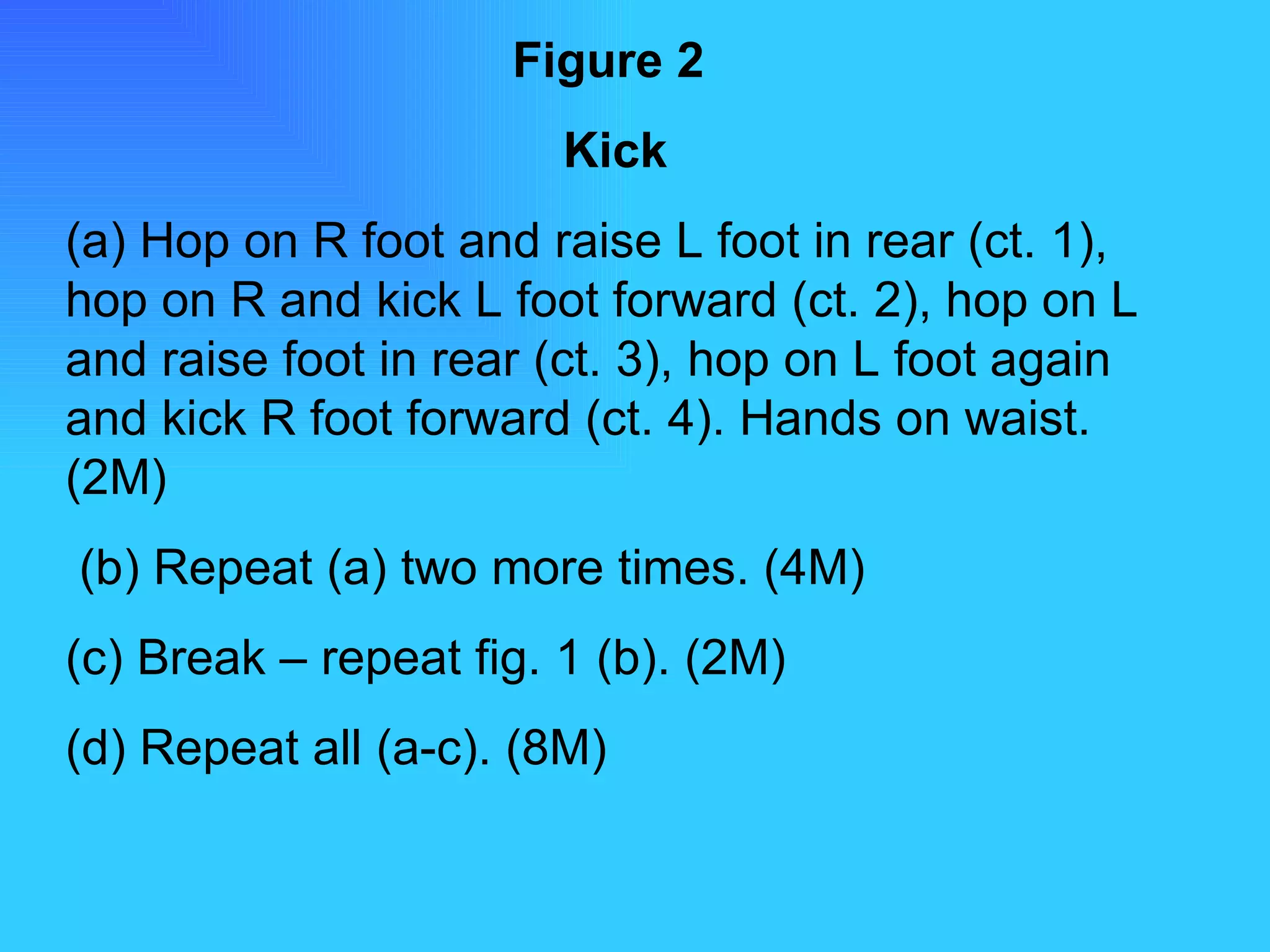 Figure 2   Kick (a) Hop on R foot and raise L foot in rear (ct. 1), hop on R and kick L foot forward (ct. 2), hop on L and raise foot in rear (ct. 3), hop on L foot again and kick R foot forward (ct. 4). Hands on waist. (2M) (b) Repeat (a) two more times. (4M) (c) Break – repeat fig. 1 (b). (2M) (d) Repeat all (a-c). (8M) 