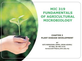 MIC 319
FUNDAMENTALS
OF AGRICULTURAL
MICROBIOLOGY

CHAPTER 3
PLANT DISEASE DEVELOPMENT
BY
SITI NORAZURA JAMAL (MISS AZURA)
03 006/ 06 483 2132
norazura6775@ns.uitm.edu.my

 