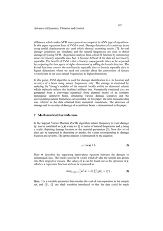 307
Advance in Dynamics, Vibration and Control
difference which makes SVM more general as compared to ANN type of algorithms.
In this paper regression form of SVM is used. Damage detection of a cantilever beam
using modal displacements are used which showed promising results [7]. Several
damage conditions are simulated and the natural frequencies are used to detect
damages [8] using SVM. Regression analysis finds a best fit function by minimizing
errors for linearly separable data, but it become difficult if the data are not linearly
separable. The benefit of SVM is that a linearly non-separable data can be separated
by projecting the data space to higher dimensions by adding the kernels function. The
kernel functions convert the non-linearly separable data to linearly separable data in
higher dimensions where we need not consider about the conversions of feature
vectors( here in our case natural frequencies) to higher dimensions
In this paper, SVM algorithm is used for damage identification (i.e. its location and
severity) of a beam using natural frequencies only. The damage is simulated by
reducing the Young’s modulus of the material locally within an elemental volume
which indirectly reflects the localized stiffness loss. Numerically simulated data are
generated from a converged numerical finite element model of an isotropic
rectangular cantilever beam, simulating various damage scenarios and the
corresponding natural frequencies are recorded. In this paper, the term measured data
was referred to the data obtained from numerical simulations. The detection of
damage and its severity of damage of a cantilever beam is demonstrated in the paper.
2 Mathematical Formulations
In the Support Vector Machine (SVM) algorithm natural frequency (x) and damage
(y) can be correlated as (y,x) where x= {} is vector of natural frequencies and y being
a scalar, depicting damage location or the material parameters [3]. Now this set of
data can be regressed to determine or predict the values corresponding to damage
location and severity. The approximation is represented by the equation
y= (w.x) + b. (1)
Here w describes the separating hyper-plane equation between the damage or
undamaged class. The linear classifier w vector which divides the sample data points
into their respective classes. The values of w can be found out as the optimum of y,
which is a regression function and can be expressed as
minw,b,ξ,𝜉𝜉∗,𝜖𝜖
1
2
𝑤𝑤 𝑇𝑇
𝑤𝑤 + 𝐶𝐶( ∑ (𝜉𝜉𝑖𝑖
𝑙𝑙
𝑖𝑖=1 + 𝜉𝜉𝑖𝑖
∗
) . (2)
Here, C is a variable parameter that encodes the cost of non-separation in the sample
set, and 𝜉𝜉𝜉𝜉∗, 𝜉𝜉𝜉𝜉 are slack variables introduced so that the data could be made
 