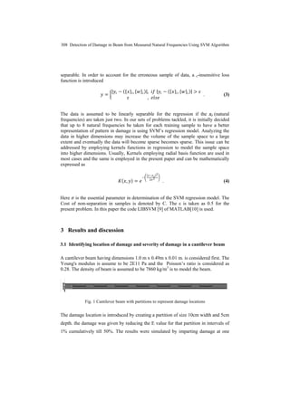 308 Detection of Damage in Beam from Measured Natural Frequencies Using SVM Algorithm
separable. In order to account for the erroneous sample of data, a ε-insensitive loss
function is introduced
𝑦𝑦 = �
|𝑦𝑦𝑖𝑖 − ({𝑥𝑥}𝑖𝑖, {𝑤𝑤}𝑖𝑖)|, 𝑖𝑖𝑖𝑖 |𝑦𝑦𝑖𝑖 − ({𝑥𝑥}𝑖𝑖, {𝑤𝑤}𝑖𝑖)| > 𝜀𝜀
𝜀𝜀 , 𝑒𝑒𝑒𝑒𝑒𝑒𝑒𝑒
. (3)
The data is assumed to be linearly separable for the regression if the xi (natural
frequencies) are taken just two. In our sets of problems tackled, it is initially decided
that up to 8 natural frequencies be taken for each training sample to have a better
representation of pattern in damage is using SVM’s regression model. Analyzing the
data in higher dimensions may increase the volume of the sample space to a large
extent and eventually the data will become sparse becomes sparse. This issue can be
addressed by employing kernels functions in regression to model the sample space
into higher dimensions. Usually, Kernels employing radial basis function are used in
most cases and the same is employed in the present paper and can be mathematically
expressed as
𝐾𝐾(𝑥𝑥, 𝑦𝑦) = 𝑒𝑒
−�
(𝑥𝑥−𝑥𝑥 𝑖𝑖)2
2𝜎𝜎2 �
. (4)
Here 𝜎𝜎 is the essential parameter in determination of the SVM regression model. The
Cost of non-separation in samples is denoted by C. The ε is taken as 0.5 for the
present problem. In this paper the code LIBSVM [9] of MATLAB[10] is used.
3 Results and discussion
3.1 Identifying location of damage and severity of damage in a cantilever beam
A cantilever beam having dimensions 1.0 m x 0.49m x 0.01 m. is considered first. The
Young's modulus is assume to be 2E11 Pa and the Poisson’s ratio is considered as
0.28. The density of beam is assumed to be 7860 kg/m3
is to model the beam.
Fig. 1 Cantilever beam with partitions to represent damage locations
The damage location is introduced by creating a partition of size 10cm width and 5cm
depth. the damage was given by reducing the E value for that partition in intervals of
1% cumulatively till 50%. The results were simulated by imparting damage at one
 