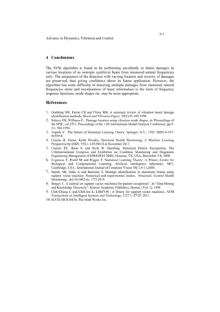 311
Advance in Dynamics, Vibration and Control
4 Conclusions
The SVM algorithm is found to be performing excellently to detect damages in
various locations of an isotropic cantilever beam from measured natural frequencies
only. The uniqueness of the detection with varying location and severity of damages
are preserved, thus giving confidence about its future application. However, the
algorithm has some difficulty in detecting multiple damages from measured natural
frequencies alone and incorporation of more information in the form of frequency
response functions, mode shapes etc. may be more appropriate.
References
1. Doebling SW, Farrar CR and Prime MB. A summary review of vibration based damage
identification methods, Shock and Vibration Digest, 30(2):91-105.1998.
2. Salawu OS, Williams C. Damage location using vibration mode shapes, in: Proceedings of
the SPIE, vol.2251, Proceedings of the 12th International Modal Analysis Conference, pp.9
33– 941,1994.
3. Vapnik V. The Nature of Statistical Learning Theory. Springer, N.Y., 1995. ISBN 0-387-
94559-8.
4. Charles R. Farrar, Keith Worden, Structural Health Monitoring: A Machine Learning
Perspective by,ISBN: 978-1-119-99433-6,November 2012.
5. Charles RF, Hoon S, and Scott W. Doebling. Statistical Pattern Recognition, The
13thInternational Congress and Exhibition on Condition Monitoring and Diagnostic
Engineering Management (COMADEM 2000), Houston, TX, USA, December 3-8, 2000.
6. Evgeniou T, Pontil M and Poggio T. Statistical Learning Theory: A Primer, Centre for
Biological and Computational Learning, Artificial Intelligence laboratory, MIT,
Cambridge, USA., International Journal of Computer Vision 38(1),9-13,2000.
7. Satpal, SB, Guha A and Banerjee S. Damage identification in aluminum beams using
support vector machine: Numerical and experimental studies. Structural. Control Health
Monitoring., doi:10.1002/stc.1773.2015.
8. Burges C. A tutorial on support vector machines for pattern recognition”, In “Data Mining
and Knowledge Discovery”. Kluwer Academic Publishers, Boston, (Vol. 2). 1998
9. Chih-Chung C and Chih-Jen L. LIBSVM : A library for support vector machines. ACM
Transactions on Intelligent Systems and Technology, 2:27:1--27:27, 2011.
10. MATLAB R2013b, The Math Works Inc.
 