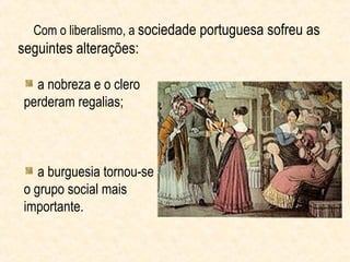 Com o liberalismo, a sociedade portuguesa sofreu as
seguintes alterações:

   a nobreza e o clero
 perderam regalias;



    a burguesia tornou-se
 o grupo social mais
 importante.
 